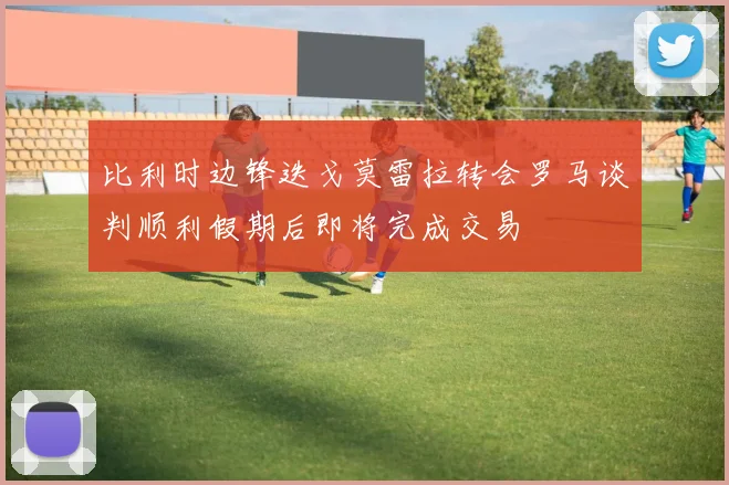 比利时边锋迭戈莫雷拉转会罗马谈判顺利假期后即将完成交易