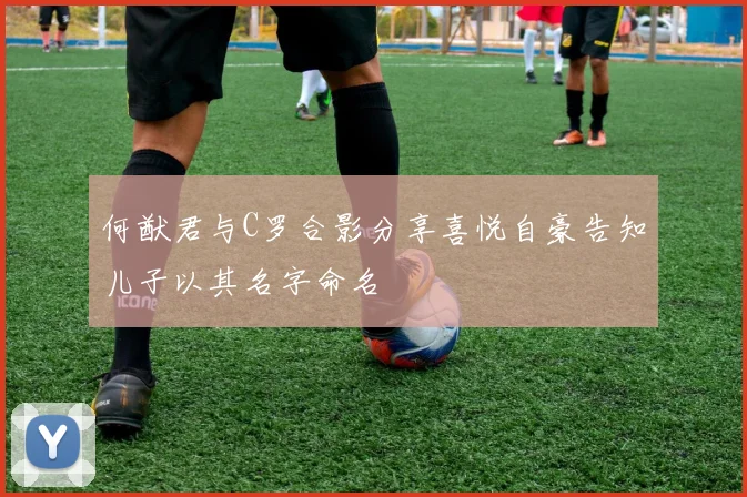 何猷君与C罗合影分享喜悦自豪告知儿子以其名字命名