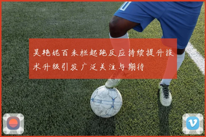 吴艳妮百米栏起跑反应持续提升技术升级引发广泛关注与期待