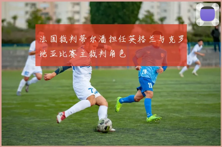 法国裁判蒂尔潘担任英格兰与克罗地亚比赛主裁判角色