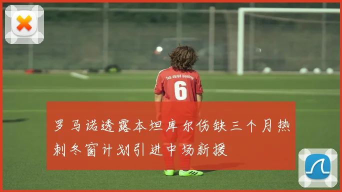 罗马诺透露本坦库尔伤缺三个月热刺冬窗计划引进中场新援