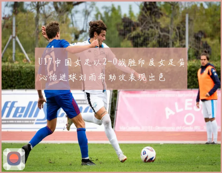 U17中国女足以2-0战胜印度女足黄沁怡进球刘雨希助攻表现出色