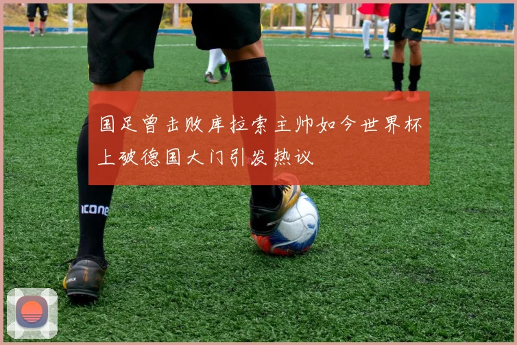 国足曾击败库拉索主帅如今世界杯上破德国大门引发热议
