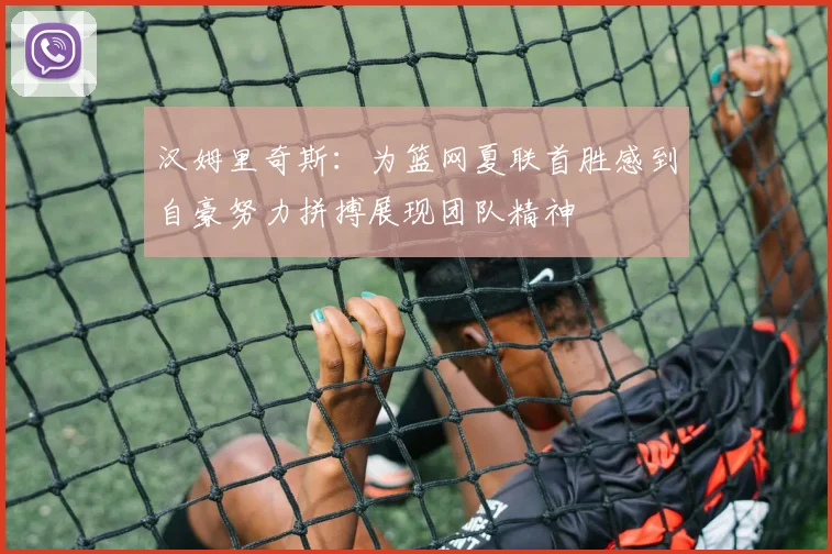 汉姆里奇斯：为篮网夏联首胜感到自豪努力拼搏展现团队精神