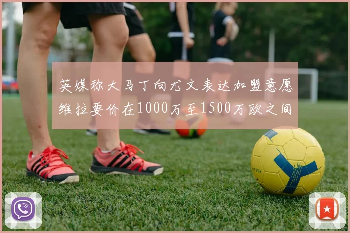 英媒称大马丁向尤文表达加盟意愿维拉要价在1000万至1500万欧之间
