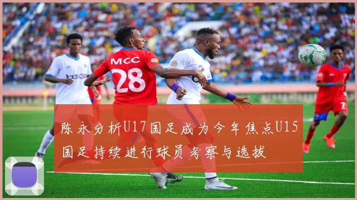陈永分析U17国足成为今年焦点U15国足持续进行球员考察与选拔