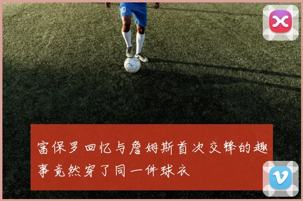 富保罗回忆与詹姆斯首次交锋的趣事竟然穿了同一件球衣