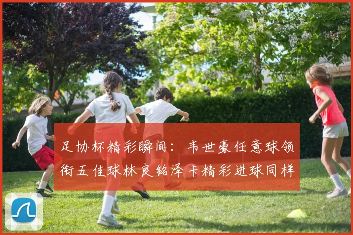 足协杯精彩瞬间：韦世豪任意球领衔五佳球林良铭泽卡精彩进球同样耀眼