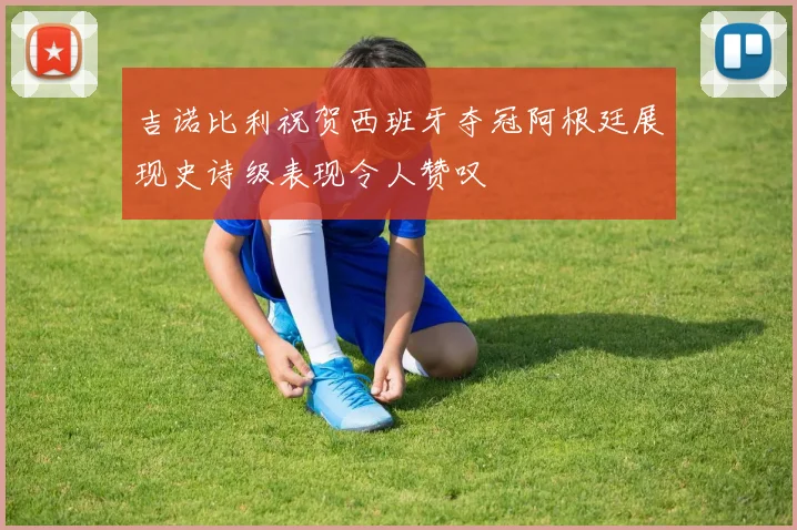 吉诺比利祝贺西班牙夺冠阿根廷展现史诗级表现令人赞叹