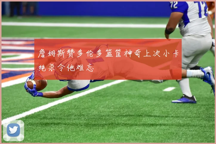 詹姆斯赞多伦多篮筐神奇上次小卡绝杀令他难忘