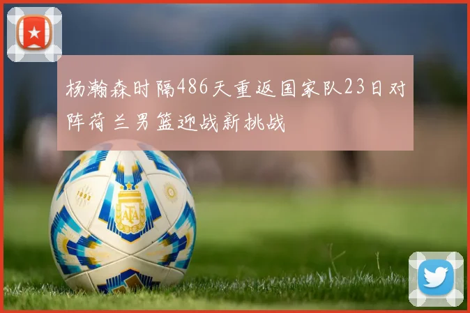 杨瀚森时隔486天重返国家队23日对阵荷兰男篮迎战新挑战