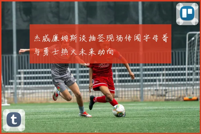 杰威廉姆斯谈抽签现场传闻字母哥与勇士热火未来动向