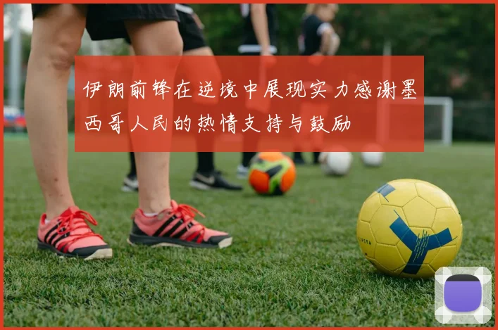 伊朗前锋在逆境中展现实力感谢墨西哥人民的热情支持与鼓励