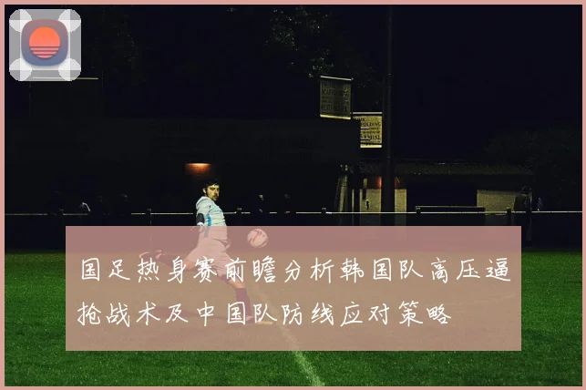 国足热身赛前瞻分析韩国队高压逼抢战术及中国队防线应对策略