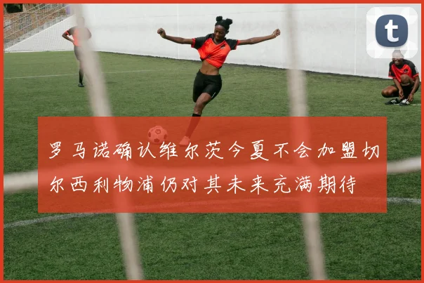 罗马诺确认维尔茨今夏不会加盟切尔西利物浦仍对其未来充满期待