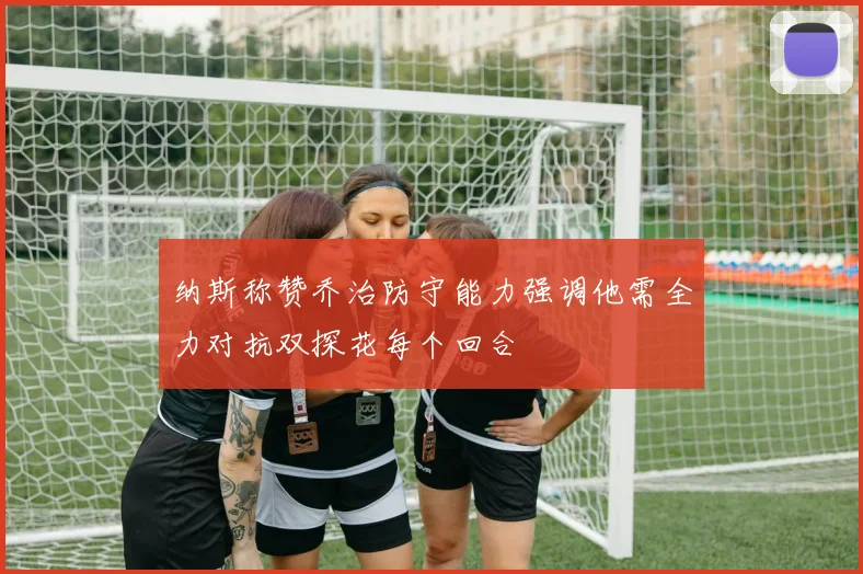 纳斯称赞乔治防守能力强调他需全力对抗双探花每个回合