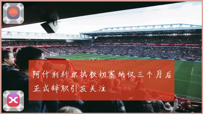 阿什利科尔执教切塞纳仅三个月后正式辞职引发关注