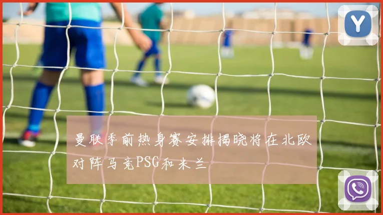 曼联季前热身赛安排揭晓将在北欧对阵马竞PSG和米兰