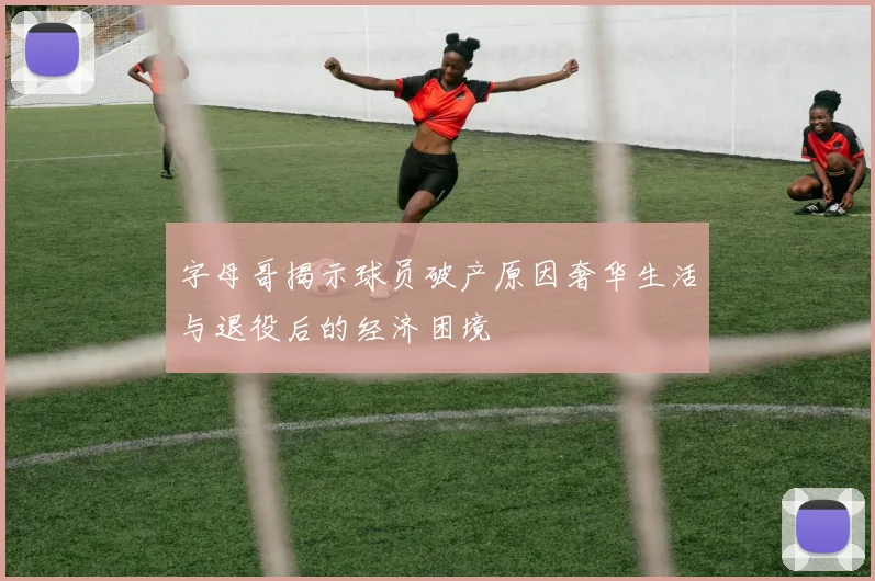 字母哥揭示球员破产原因奢华生活与退役后的经济困境
