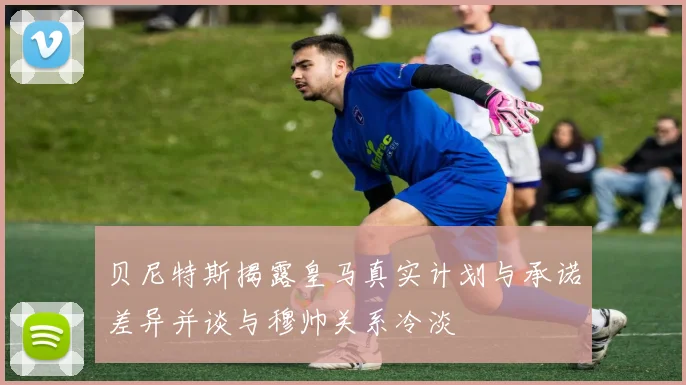 贝尼特斯揭露皇马真实计划与承诺差异并谈与穆帅关系冷淡