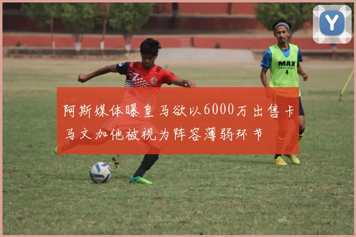 阿斯媒体曝皇马欲以6000万出售卡马文加他被视为阵容薄弱环节