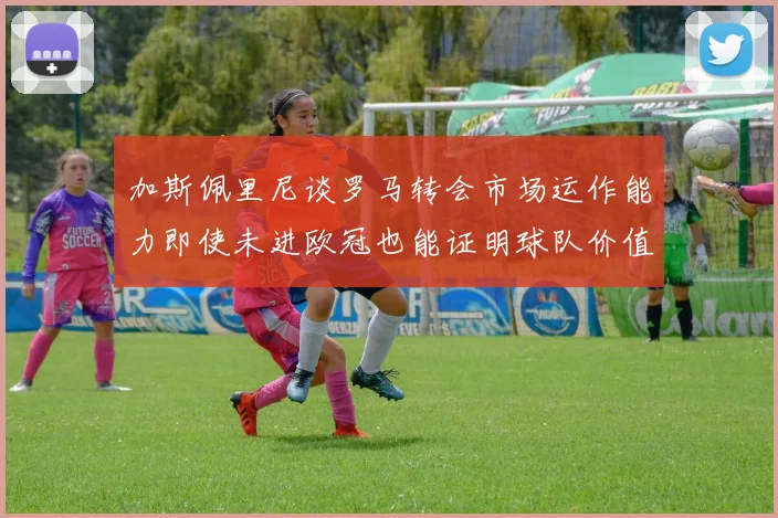 加斯佩里尼谈罗马转会市场运作能力即使未进欧冠也能证明球队价值