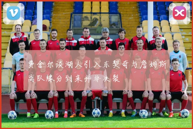 费舍尔谈湖人引入东契奇与詹姆斯离队缘分到来并非决裂