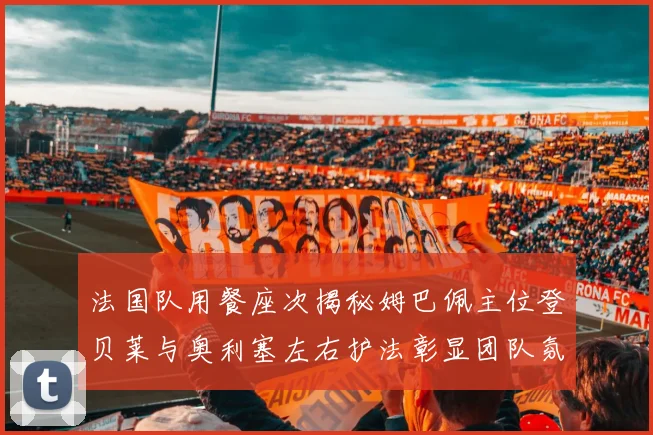 法国队用餐座次揭秘姆巴佩主位登贝莱与奥利塞左右护法彰显团队氛围
