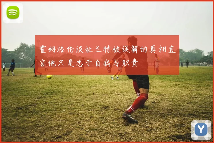 霍姆格伦谈杜兰特被误解的真相直言他只是忠于自我与职责