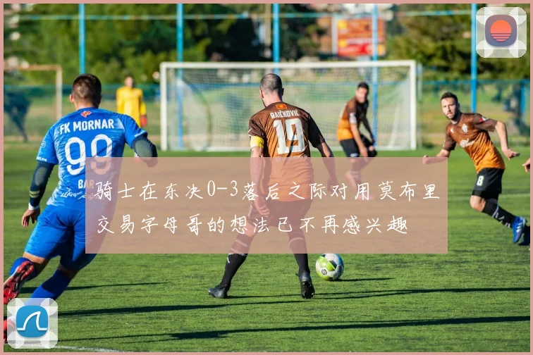 骑士在东决0-3落后之际对用莫布里交易字母哥的想法已不再感兴趣