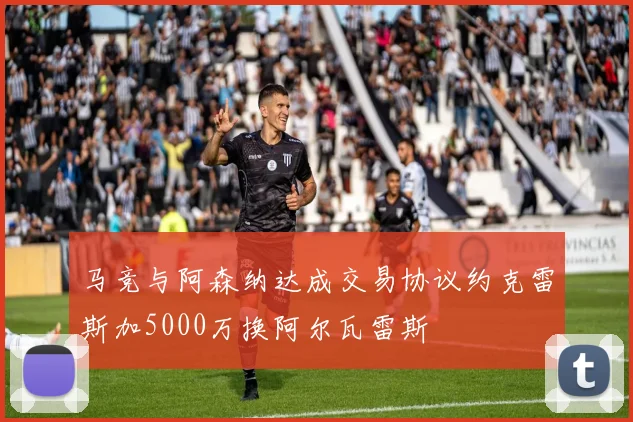 马竞与阿森纳达成交易协议约克雷斯加5000万换阿尔瓦雷斯