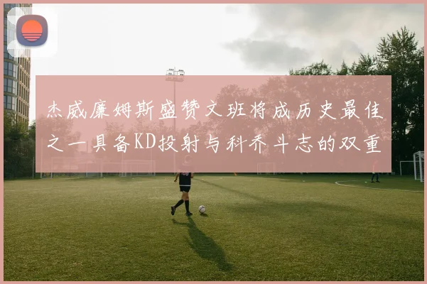 杰威廉姆斯盛赞文班将成历史最佳之一具备KD投射与科乔斗志的双重优势