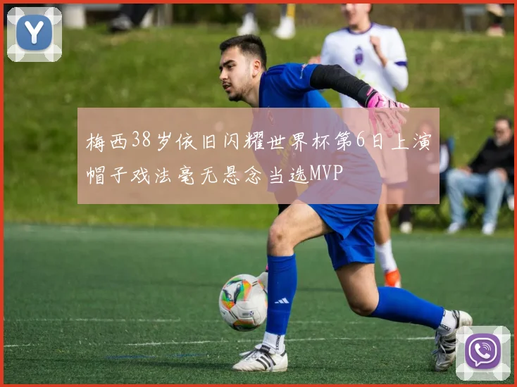 梅西38岁依旧闪耀世界杯第6日上演帽子戏法毫无悬念当选MVP